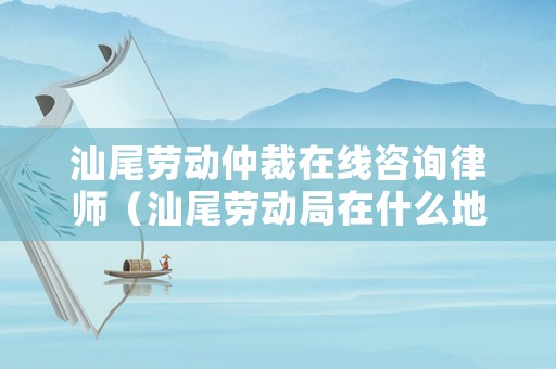 汕尾勞動仲裁在線咨詢律師（汕尾勞動局在什么地方）