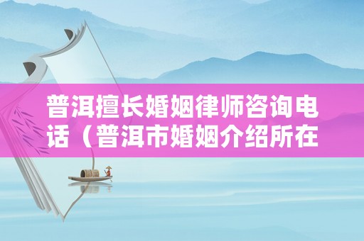 普洱擅長婚姻律師咨詢電話（普洱市婚姻介紹所在哪里?）