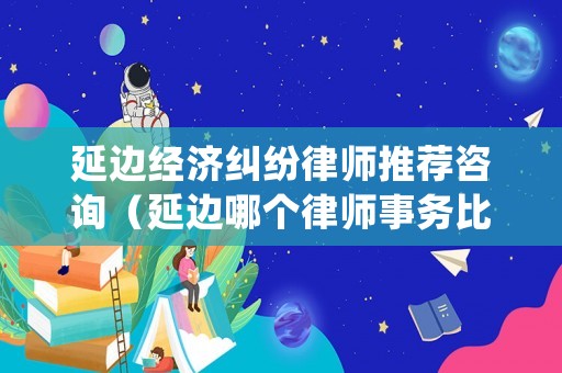 延邊經(jīng)濟糾紛律師推薦咨詢（延邊哪個律師事務比較好）