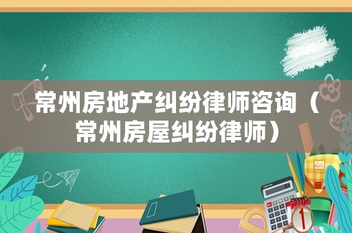 常州房地產(chǎn)糾紛律師咨詢（常州房屋糾紛律師）