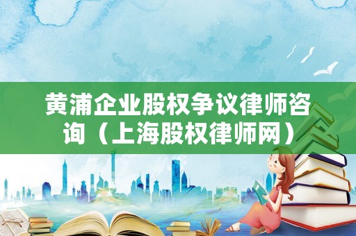 黃浦企業(yè)股權(quán)爭議律師咨詢（上海股權(quán)律師網(wǎng)）