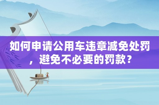 如何申請(qǐng)公用車違章減免處罰，避免不必要的罰款？
