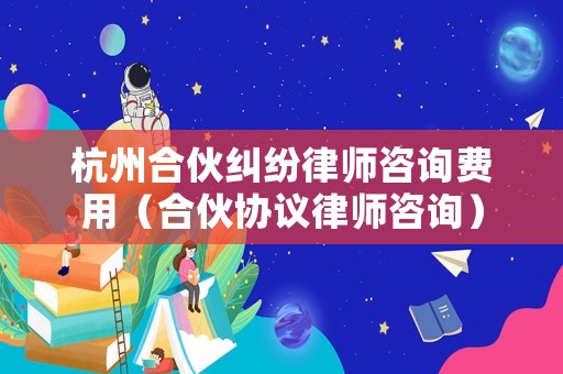 杭州合伙糾紛律師咨詢費用（合伙協(xié)議律師咨詢）