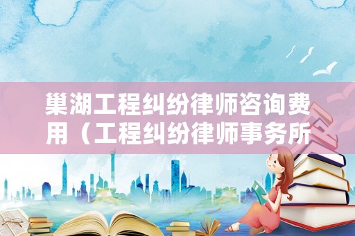 巢湖工程糾紛律師咨詢費用（工程糾紛律師事務所）