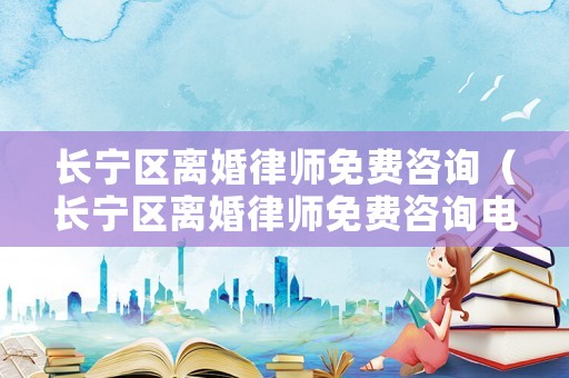 長寧區(qū)離婚律師免費咨詢（長寧區(qū)離婚律師免費咨詢電話）