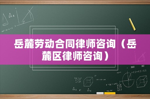 岳麓勞動合同律師咨詢（岳麓區(qū)律師咨詢）
