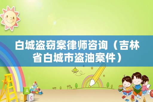 白城盜竊案律師咨詢（吉林省白城市盜油案件）