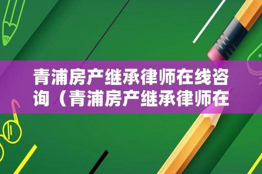 青浦房產(chǎn)繼承律師在線咨詢（青浦房產(chǎn)繼承律師在線咨詢電話）
