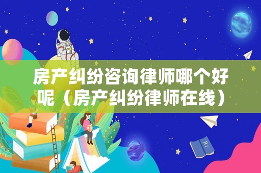 房產(chǎn)糾紛咨詢律師哪個(gè)好呢（房產(chǎn)糾紛律師在線）