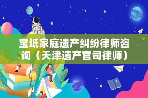 寶坻家庭遺產(chǎn)糾紛律師咨詢（天津遺產(chǎn)官司律師）