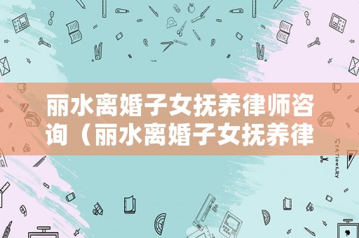 麗水離婚子女撫養(yǎng)律師咨詢（麗水離婚子女撫養(yǎng)律師咨詢熱線）
