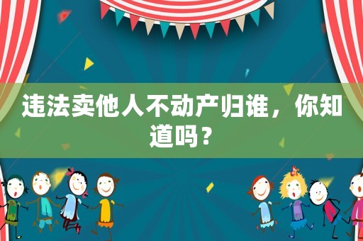 違法賣他人不動產(chǎn)歸誰，你知道嗎？