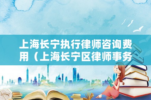 上海長(zhǎng)寧執(zhí)行律師咨詢(xún)費(fèi)用（上海長(zhǎng)寧區(qū)律師事務(wù)所有哪些）