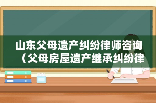 山東父母遺產(chǎn)糾紛律師咨詢（父母房屋遺產(chǎn)繼承糾紛律師）