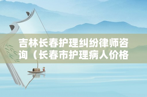 吉林長春護(hù)理糾紛律師咨詢（長春市護(hù)理病人價格）