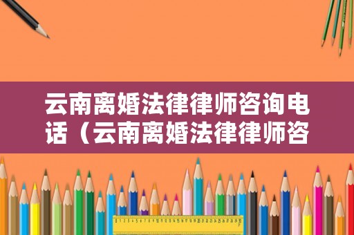 云南離婚法律律師咨詢電話（云南離婚法律律師咨詢電話是多少）