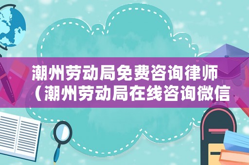潮州勞動局免費(fèi)咨詢律師（潮州勞動局在線咨詢微信）