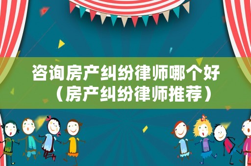 咨詢房產(chǎn)糾紛律師哪個(gè)好（房產(chǎn)糾紛律師推薦）