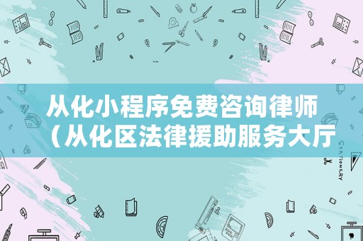 從化小程序免費咨詢律師（從化區(qū)法律援助服務大廳電話）