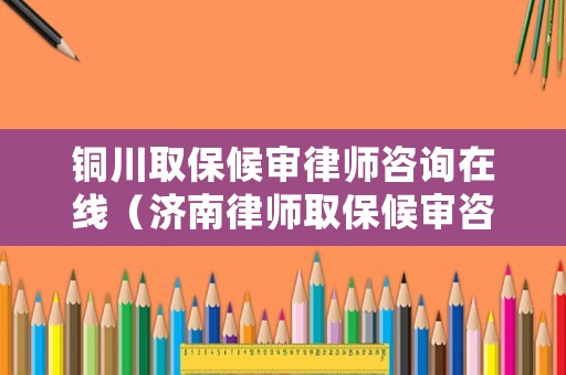 銅川取保候審律師咨詢在線（濟南律師取保候審咨詢）