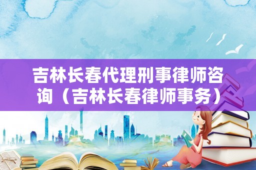 吉林長春代理刑事律師咨詢（吉林長春律師事務(wù)）