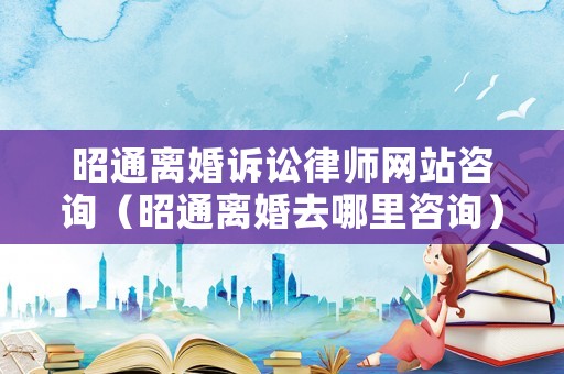 昭通離婚訴訟律師網(wǎng)站咨詢（昭通離婚去哪里咨詢）