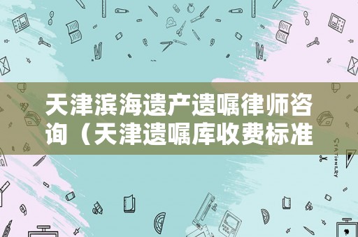 天津濱海遺產(chǎn)遺囑律師咨詢（天津遺囑庫收費標準）