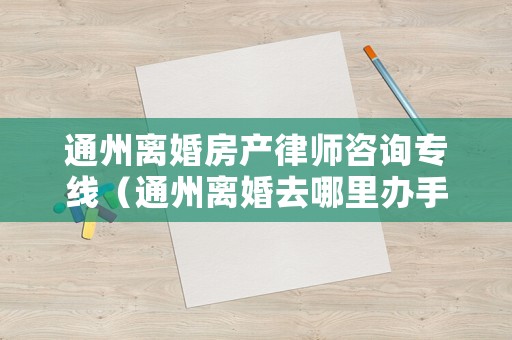通州離婚房產律師咨詢專線（通州離婚去哪里辦手續(xù)）