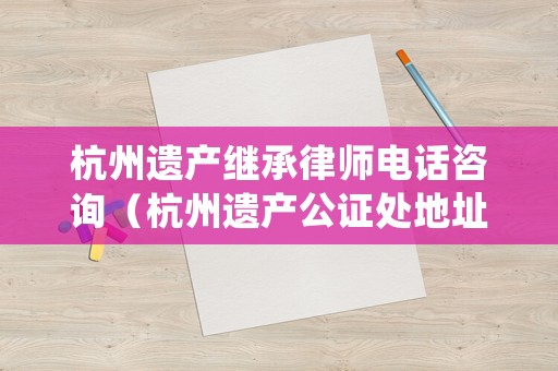 杭州遺產(chǎn)繼承律師電話咨詢（杭州遺產(chǎn)公證處地址）