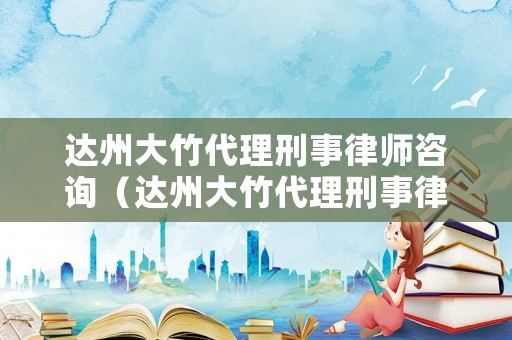 達(dá)州大竹代理刑事律師咨詢（達(dá)州大竹代理刑事律師咨詢電話）