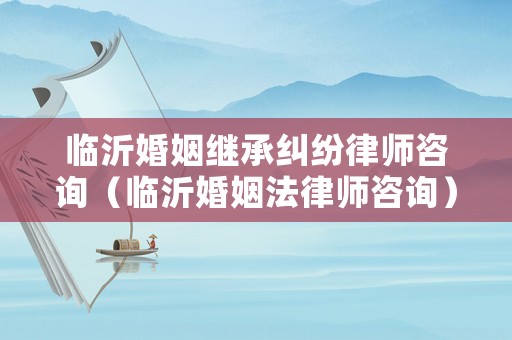 臨沂婚姻繼承糾紛律師咨詢（臨沂婚姻法律師咨詢）