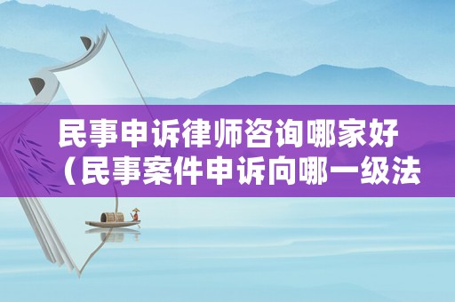 民事申訴律師咨詢哪家好（民事案件申訴向哪一級(jí)法院）