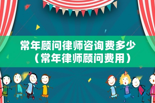 常年顧問律師咨詢費多少（常年律師顧問費用）