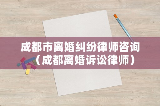 成都市離婚糾紛律師咨詢（成都離婚訴訟律師）