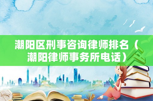 潮陽區(qū)刑事咨詢律師排名（潮陽律師事務(wù)所電話）