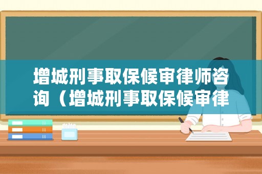 增城刑事取保候審律師咨詢（增城刑事取保候審律師咨詢電話）