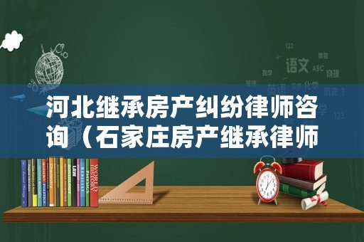 河北繼承房產(chǎn)糾紛律師咨詢（石家莊房產(chǎn)繼承律師）