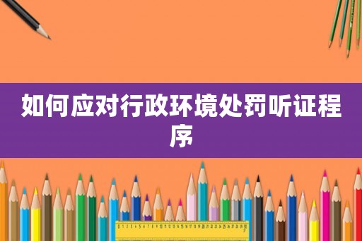 如何應(yīng)對(duì)行政環(huán)境處罰聽(tīng)證程序
