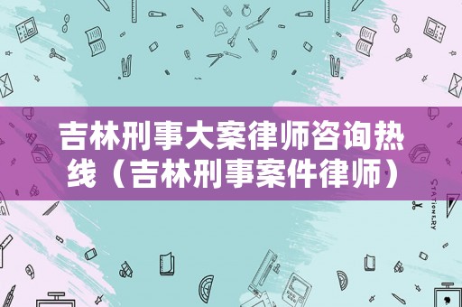 吉林刑事大案律師咨詢熱線（吉林刑事案件律師）