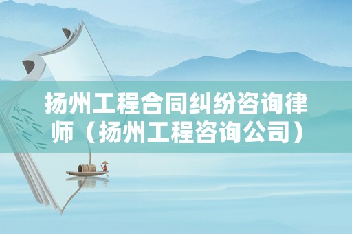 揚州工程合同糾紛咨詢律師（揚州工程咨詢公司）