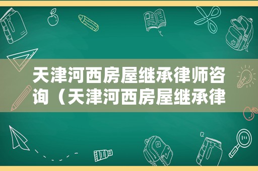 天津河西房屋繼承律師咨詢（天津河西房屋繼承律師咨詢電話）