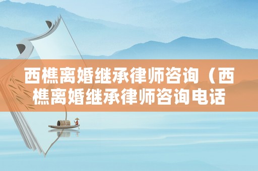 西樵離婚繼承律師咨詢（西樵離婚繼承律師咨詢電話號碼）