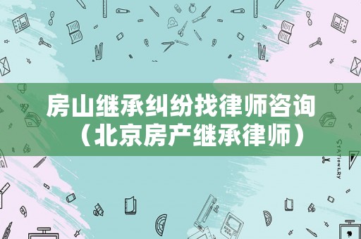 房山繼承糾紛找律師咨詢（北京房產(chǎn)繼承律師）