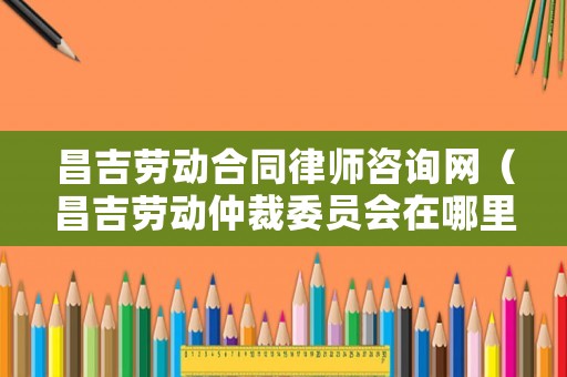 昌吉?jiǎng)趧雍贤蓭熥稍兙W(wǎng)（昌吉?jiǎng)趧又俨梦瘑T會在哪里?電話?）