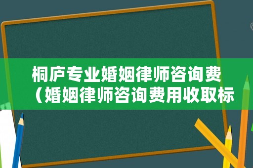 桐廬專業(yè)婚姻律師咨詢費（婚姻律師咨詢費用收取標準）