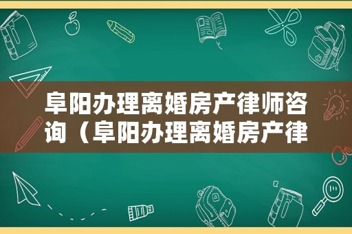 阜陽辦理離婚房產(chǎn)律師咨詢（阜陽辦理離婚房產(chǎn)律師咨詢多少錢）