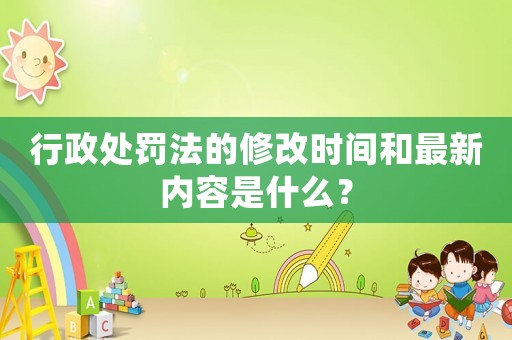 行政處罰法的修改時(shí)間和最新內(nèi)容是什么？