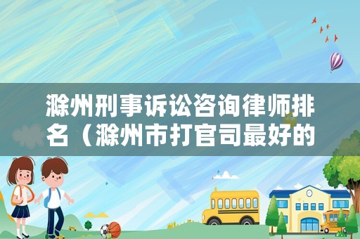 滁州刑事訴訟咨詢律師排名（滁州市打官司最好的律師）