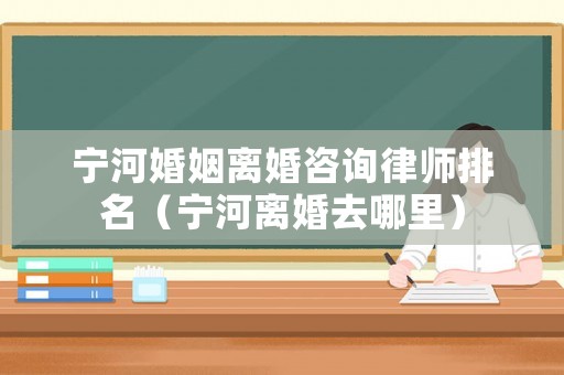 寧河婚姻離婚咨詢律師排名（寧河離婚去哪里）