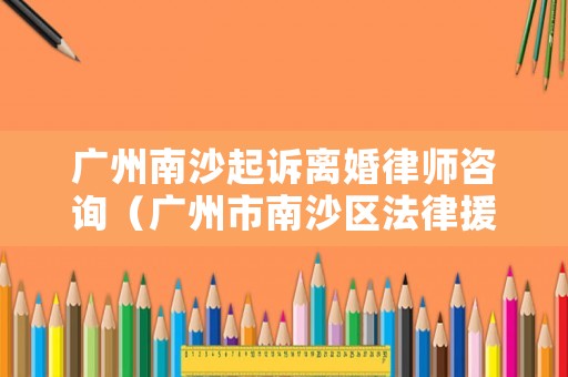 廣州南沙起訴離婚律師咨詢（廣州市南沙區(qū)法律援助律師）